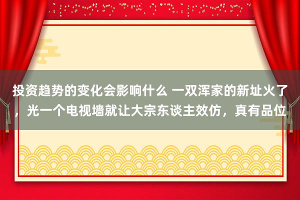 投资趋势的变化会影响什么 一双浑家的新址火了，光一个电视墙就让大宗东谈主效仿，真有品位