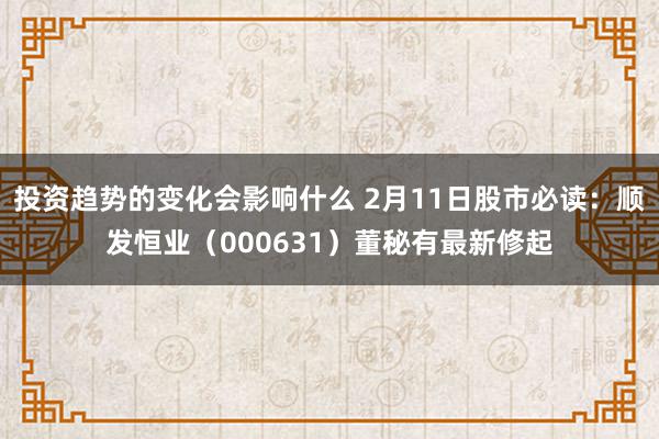 投资趋势的变化会影响什么 2月11日股市必读：顺发恒业（000631）董秘有最新修起