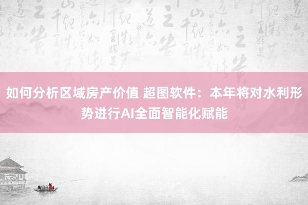 如何分析区域房产价值 超图软件：本年将对水利形势进行AI全面智能化赋能