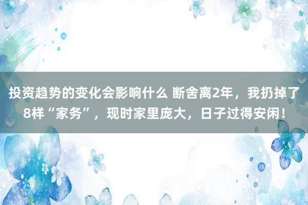 投资趋势的变化会影响什么 断舍离2年，我扔掉了8样“家务”，现时家里庞大，日子过得安闲！