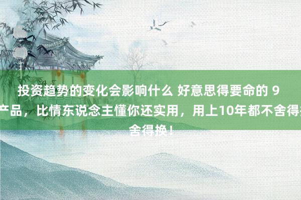 投资趋势的变化会影响什么 好意思得要命的 9 件产品，比情东说念主懂你还实用，用上10年都不舍得换！