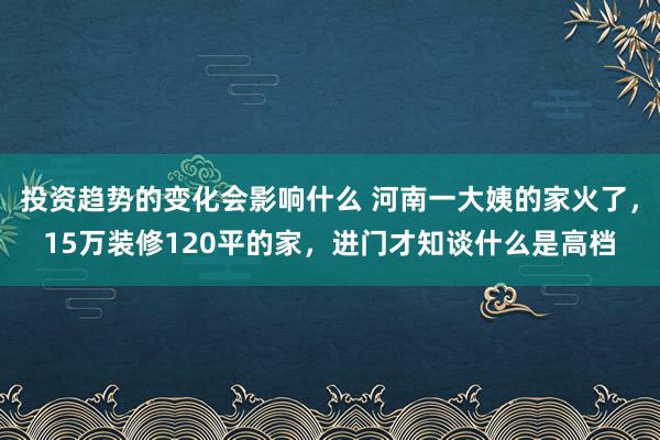 投资趋势的变化会影响什么 河南一大姨的家火了，15万装修120平的家，进门才知谈什么是高档