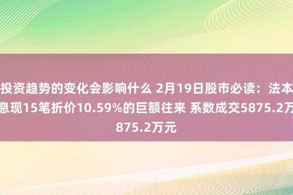 投资趋势的变化会影响什么 2月19日股市必读：法本信息现15笔折价10.59%的巨额往来 系数成交5875.2万元