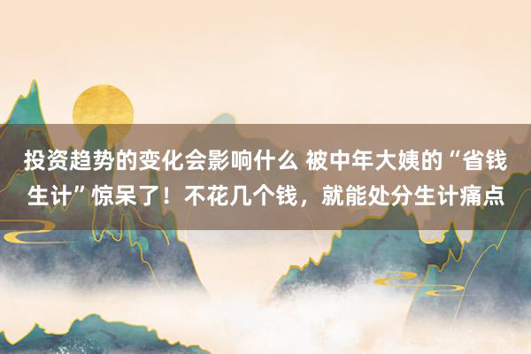 投资趋势的变化会影响什么 被中年大姨的“省钱生计”惊呆了！不花几个钱，就能处分生计痛点