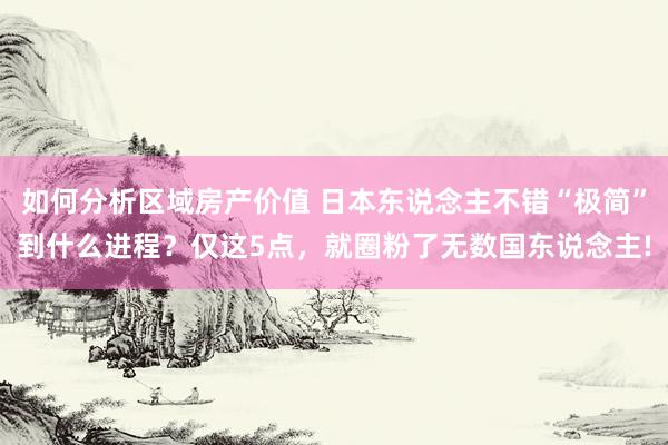 如何分析区域房产价值 日本东说念主不错“极简”到什么进程？仅这5点，就圈粉了无数国东说念主!