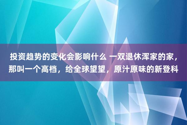 投资趋势的变化会影响什么 一双退休浑家的家，那叫一个高档，给全球望望，原汁原味的新登科