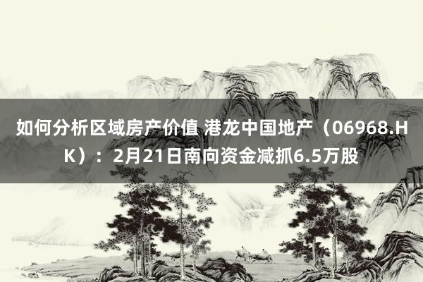 如何分析区域房产价值 港龙中国地产（06968.HK）：2月21日南向资金减抓6.5万股