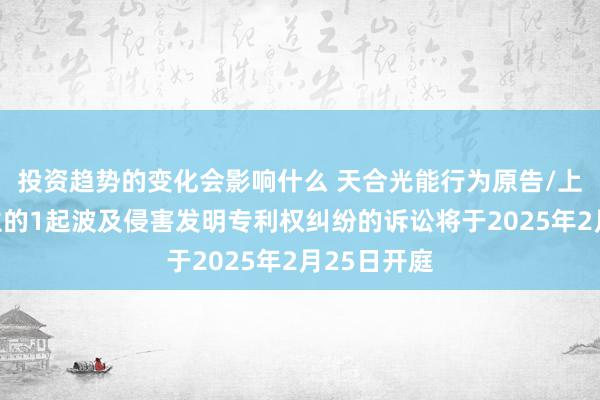 投资趋势的变化会影响什么 天合光能行为原告/上诉东说念主的1起波及侵害发明专利权纠纷的诉讼将于2025年2月25日开庭