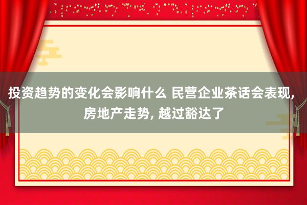 投资趋势的变化会影响什么 民营企业茶话会表现, 房地产走势, 越过豁达了