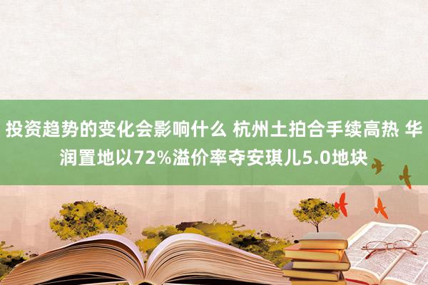 投资趋势的变化会影响什么 杭州土拍合手续高热 华润置地以72%溢价率夺安琪儿5.0地块