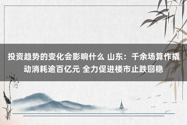 投资趋势的变化会影响什么 山东：千余场算作撬动消耗逾百亿元 全力促进楼市止跌回稳