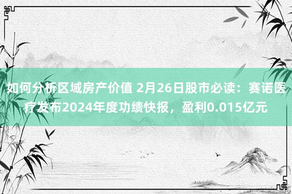 如何分析区域房产价值 2月26日股市必读：赛诺医疗发布2024年度功绩快报，盈利0.015亿元