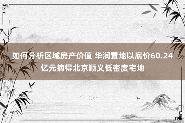 如何分析区域房产价值 华润置地以底价60.24亿元摘得北京顺义低密度宅地