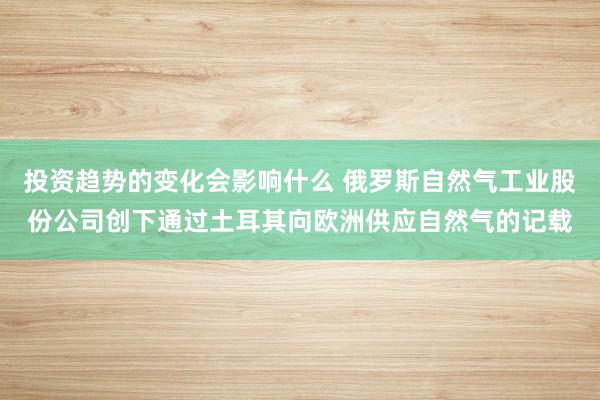 投资趋势的变化会影响什么 俄罗斯自然气工业股份公司创下通过土耳其向欧洲供应自然气的记载