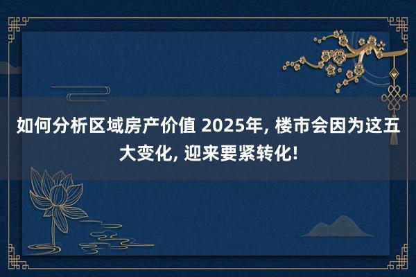 如何分析区域房产价值 2025年, 楼市会因为这五大变化, 迎来要紧转化!