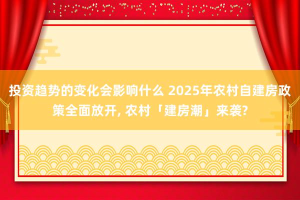 投资趋势的变化会影响什么 2025年农村自建房政策全面放开, 农村「建房潮」来袭?