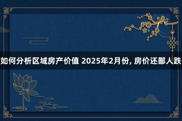 如何分析区域房产价值 2025年2月份, 房价还鄙人跌