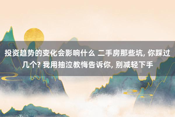 投资趋势的变化会影响什么 二手房那些坑, 你踩过几个? 我用抽泣教悔告诉你, 别减轻下手