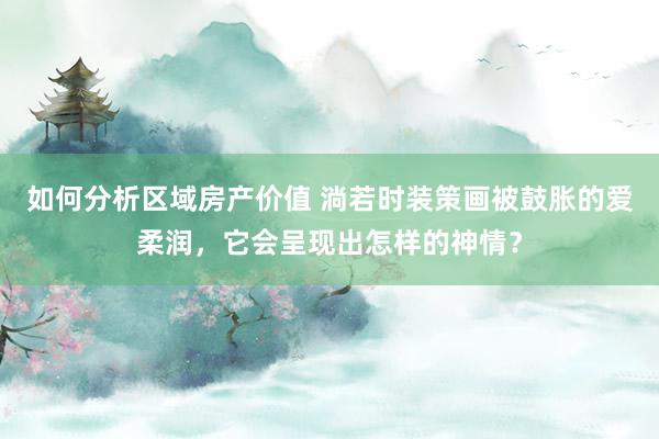 如何分析区域房产价值 淌若时装策画被鼓胀的爱柔润，它会呈现出怎样的神情？