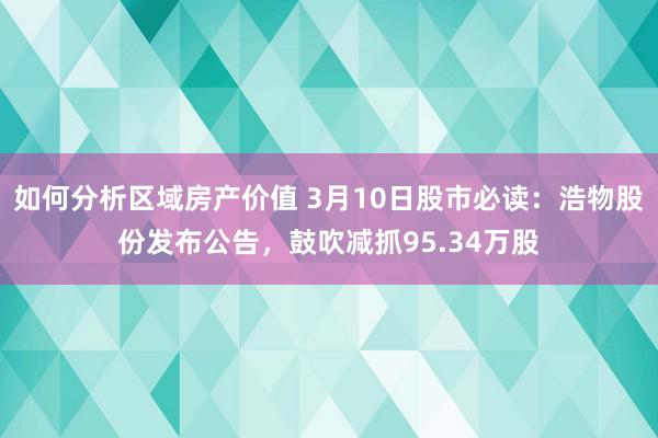 如何分析区域房产价值 3月10日股市必读：浩物股份发布公告，鼓吹减抓95.34万股