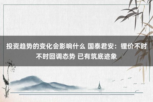 投资趋势的变化会影响什么 国泰君安：锂价不时不时回调态势 已有筑底迹象