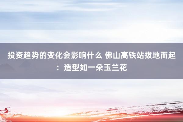 投资趋势的变化会影响什么 佛山高铁站拔地而起：造型如一朵玉兰花