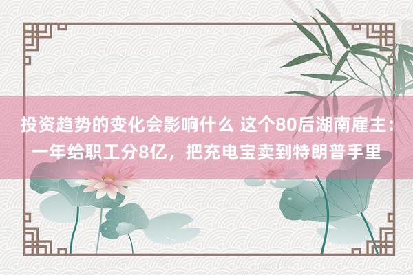 投资趋势的变化会影响什么 这个80后湖南雇主：一年给职工分8亿，把充电宝卖到特朗普手里