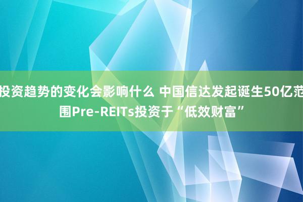 投资趋势的变化会影响什么 中国信达发起诞生50亿范围Pre-REITs投资于“低效财富”