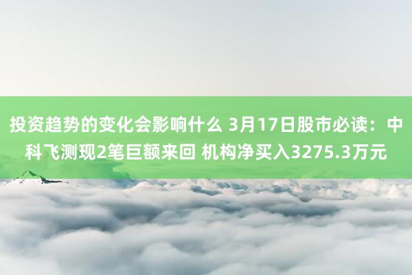 投资趋势的变化会影响什么 3月17日股市必读：中科飞测现2笔巨额来回 机构净买入3275.3万元