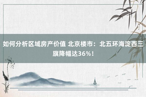 如何分析区域房产价值 北京楼市：北五环海淀西三旗降幅达36%！